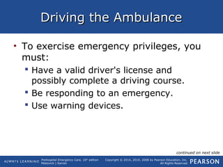 Prehospital Emergency Care, 10th
edition
Mistovich | Karren
Copyright © 2014, 2010, 2008 by Pearson Education, Inc.
All Rights Reserved
Driving the AmbulanceDriving the Ambulance
• To exercise emergency privileges, you
must:
 Have a valid driver's license and
possibly complete a driving course.
 Be responding to an emergency.
 Use warning devices.
continued on next slide
 