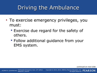 Prehospital Emergency Care, 10th
edition
Mistovich | Karren
Copyright © 2014, 2010, 2008 by Pearson Education, Inc.
All Rights Reserved
Driving the AmbulanceDriving the Ambulance
• To exercise emergency privileges, you
must:
 Exercise due regard for the safety of
others.
 Follow additional guidance from your
EMS system.
continued on next slide
 