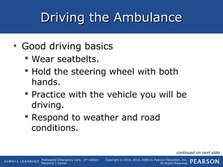 Prehospital Emergency Care, 10th
edition
Mistovich | Karren
Copyright © 2014, 2010, 2008 by Pearson Education, Inc.
All Rights Reserved
Driving the AmbulanceDriving the Ambulance
• Good driving basics
 Wear seatbelts.
 Hold the steering wheel with both
hands.
 Practice with the vehicle you will be
driving.
 Respond to weather and road
conditions.
continued on next slide
 