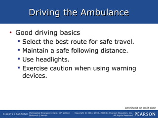 Prehospital Emergency Care, 10th
edition
Mistovich | Karren
Copyright © 2014, 2010, 2008 by Pearson Education, Inc.
All Rights Reserved
Driving the AmbulanceDriving the Ambulance
• Good driving basics
 Select the best route for safe travel.
 Maintain a safe following distance.
 Use headlights.
 Exercise caution when using warning
devices.
continued on next slide
 