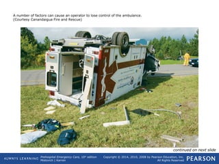 Prehospital Emergency Care, 10th
edition
Mistovich | Karren
Copyright © 2014, 2010, 2008 by Pearson Education, Inc.
All Rights Reserved
A number of factors can cause an operator to lose control of the ambulance.
(Courtesy Canandaigua Fire and Rescue)
continued on next slide
 