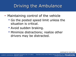 Prehospital Emergency Care, 10th
edition
Mistovich | Karren
Copyright © 2014, 2010, 2008 by Pearson Education, Inc.
All Rights Reserved
Driving the AmbulanceDriving the Ambulance
• Maintaining control of the vehicle
 Go the posted speed limit unless the
situation is critical.
 Avoid sudden braking.
 Minimize distractions; realize other
drivers may be distracted.
continued on next slide
 