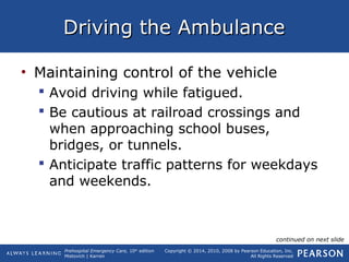 Prehospital Emergency Care, 10th
edition
Mistovich | Karren
Copyright © 2014, 2010, 2008 by Pearson Education, Inc.
All Rights Reserved
Driving the AmbulanceDriving the Ambulance
• Maintaining control of the vehicle
 Avoid driving while fatigued.
 Be cautious at railroad crossings and
when approaching school buses,
bridges, or tunnels.
 Anticipate traffic patterns for weekdays
and weekends.
continued on next slide
 