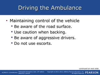 Prehospital Emergency Care, 10th
edition
Mistovich | Karren
Copyright © 2014, 2010, 2008 by Pearson Education, Inc.
All Rights Reserved
Driving the AmbulanceDriving the Ambulance
• Maintaining control of the vehicle
 Be aware of the road surface.
 Use caution when backing.
 Be aware of aggressive drivers.
 Do not use escorts.
continued on next slide
 