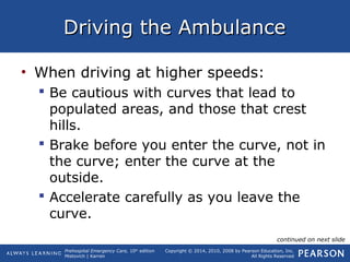 Prehospital Emergency Care, 10th
edition
Mistovich | Karren
Copyright © 2014, 2010, 2008 by Pearson Education, Inc.
All Rights Reserved
Driving the AmbulanceDriving the Ambulance
• When driving at higher speeds:
 Be cautious with curves that lead to
populated areas, and those that crest
hills.
 Brake before you enter the curve, not in
the curve; enter the curve at the
outside.
 Accelerate carefully as you leave the
curve.
continued on next slide
 