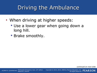 Prehospital Emergency Care, 10th
edition
Mistovich | Karren
Copyright © 2014, 2010, 2008 by Pearson Education, Inc.
All Rights Reserved
Driving the AmbulanceDriving the Ambulance
• When driving at higher speeds:
 Use a lower gear when going down a
long hill.
 Brake smoothly.
continued on next slide
 