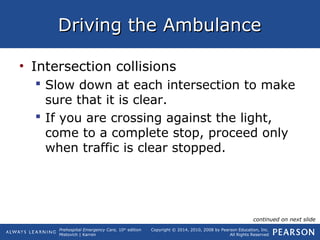 Prehospital Emergency Care, 10th
edition
Mistovich | Karren
Copyright © 2014, 2010, 2008 by Pearson Education, Inc.
All Rights Reserved
Driving the AmbulanceDriving the Ambulance
• Intersection collisions
 Slow down at each intersection to make
sure that it is clear.
 If you are crossing against the light,
come to a complete stop, proceed only
when traffic is clear stopped.
continued on next slide
 