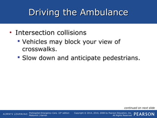 Prehospital Emergency Care, 10th
edition
Mistovich | Karren
Copyright © 2014, 2010, 2008 by Pearson Education, Inc.
All Rights Reserved
Driving the AmbulanceDriving the Ambulance
• Intersection collisions
 Vehicles may block your view of
crosswalks.
 Slow down and anticipate pedestrians.
continued on next slide
 