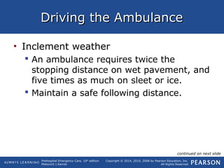 Prehospital Emergency Care, 10th
edition
Mistovich | Karren
Copyright © 2014, 2010, 2008 by Pearson Education, Inc.
All Rights Reserved
Driving the AmbulanceDriving the Ambulance
• Inclement weather
 An ambulance requires twice the
stopping distance on wet pavement, and
five times as much on sleet or ice.
 Maintain a safe following distance.
continued on next slide
 