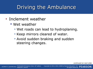 Prehospital Emergency Care, 10th
edition
Mistovich | Karren
Copyright © 2014, 2010, 2008 by Pearson Education, Inc.
All Rights Reserved
Driving the AmbulanceDriving the Ambulance
• Inclement weather
 Wet weather
• Wet roads can lead to hydroplaning.
• Keep mirrors cleared of water.
• Avoid sudden braking and sudden
steering changes.
continued on next slide
 