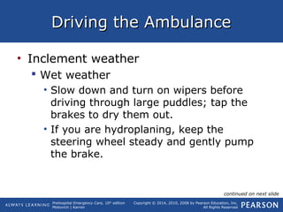 Prehospital Emergency Care, 10th
edition
Mistovich | Karren
Copyright © 2014, 2010, 2008 by Pearson Education, Inc.
All Rights Reserved
Driving the AmbulanceDriving the Ambulance
• Inclement weather
 Wet weather
• Slow down and turn on wipers before
driving through large puddles; tap the
brakes to dry them out.
• If you are hydroplaning, keep the
steering wheel steady and gently pump
the brake.
continued on next slide
 