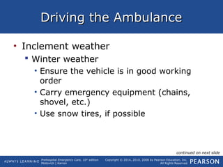Prehospital Emergency Care, 10th
edition
Mistovich | Karren
Copyright © 2014, 2010, 2008 by Pearson Education, Inc.
All Rights Reserved
Driving the AmbulanceDriving the Ambulance
• Inclement weather
 Winter weather
• Ensure the vehicle is in good working
order
• Carry emergency equipment (chains,
shovel, etc.)
• Use snow tires, if possible
continued on next slide
 