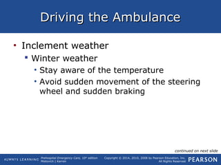 Prehospital Emergency Care, 10th
edition
Mistovich | Karren
Copyright © 2014, 2010, 2008 by Pearson Education, Inc.
All Rights Reserved
Driving the AmbulanceDriving the Ambulance
• Inclement weather
 Winter weather
• Stay aware of the temperature
• Avoid sudden movement of the steering
wheel and sudden braking
continued on next slide
 