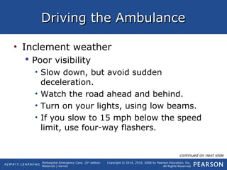 Prehospital Emergency Care, 10th
edition
Mistovich | Karren
Copyright © 2014, 2010, 2008 by Pearson Education, Inc.
All Rights Reserved
Driving the AmbulanceDriving the Ambulance
• Inclement weather
 Poor visibility
• Slow down, but avoid sudden
deceleration.
• Watch the road ahead and behind.
• Turn on your lights, using low beams.
• If you slow to 15 mph below the speed
limit, use four-way flashers.
continued on next slide
 