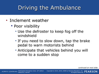 Prehospital Emergency Care, 10th
edition
Mistovich | Karren
Copyright © 2014, 2010, 2008 by Pearson Education, Inc.
All Rights Reserved
Driving the AmbulanceDriving the Ambulance
• Inclement weather
 Poor visibility
• Use the defroster to keep fog off the
windshield
• If you need to slow down, tap the brake
pedal to warn motorists behind
• Anticipate that vehicles behind you will
come to a sudden stop
continued on next slide
 