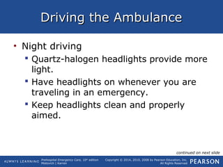 Prehospital Emergency Care, 10th
edition
Mistovich | Karren
Copyright © 2014, 2010, 2008 by Pearson Education, Inc.
All Rights Reserved
Driving the AmbulanceDriving the Ambulance
• Night driving
 Quartz-halogen headlights provide more
light.
 Have headlights on whenever you are
traveling in an emergency.
 Keep headlights clean and properly
aimed.
continued on next slide
 