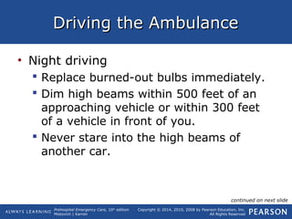 Prehospital Emergency Care, 10th
edition
Mistovich | Karren
Copyright © 2014, 2010, 2008 by Pearson Education, Inc.
All Rights Reserved
Driving the AmbulanceDriving the Ambulance
• Night driving
 Replace burned-out bulbs immediately.
 Dim high beams within 500 feet of an
approaching vehicle or within 300 feet
of a vehicle in front of you.
 Never stare into the high beams of
another car.
continued on next slide
 