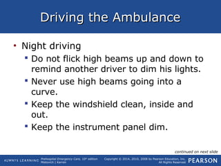 Prehospital Emergency Care, 10th
edition
Mistovich | Karren
Copyright © 2014, 2010, 2008 by Pearson Education, Inc.
All Rights Reserved
Driving the AmbulanceDriving the Ambulance
• Night driving
 Do not flick high beams up and down to
remind another driver to dim his lights.
 Never use high beams going into a
curve.
 Keep the windshield clean, inside and
out.
 Keep the instrument panel dim.
continued on next slide
 