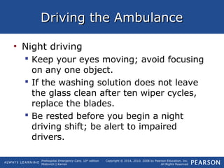 Prehospital Emergency Care, 10th
edition
Mistovich | Karren
Copyright © 2014, 2010, 2008 by Pearson Education, Inc.
All Rights Reserved
Driving the AmbulanceDriving the Ambulance
• Night driving
 Keep your eyes moving; avoid focusing
on any one object.
 If the washing solution does not leave
the glass clean after ten wiper cycles,
replace the blades.
 Be rested before you begin a night
driving shift; be alert to impaired
drivers.
 