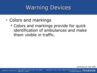 Prehospital Emergency Care, 10th
edition
Mistovich | Karren
Copyright © 2014, 2010, 2008 by Pearson Education, Inc.
All Rights Reserved
Warning DevicesWarning Devices
• Colors and markings
 Colors and markings provide for quick
identification of ambulances and make
them visible in traffic.
continued on next slide
 