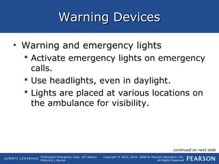 Prehospital Emergency Care, 10th
edition
Mistovich | Karren
Copyright © 2014, 2010, 2008 by Pearson Education, Inc.
All Rights Reserved
Warning DevicesWarning Devices
• Warning and emergency lights
 Activate emergency lights on emergency
calls.
 Use headlights, even in daylight.
 Lights are placed at various locations on
the ambulance for visibility.
continued on next slide
 
