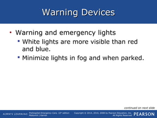 Prehospital Emergency Care, 10th
edition
Mistovich | Karren
Copyright © 2014, 2010, 2008 by Pearson Education, Inc.
All Rights Reserved
Warning DevicesWarning Devices
• Warning and emergency lights
 White lights are more visible than red
and blue.
 Minimize lights in fog and when parked.
continued on next slide
 