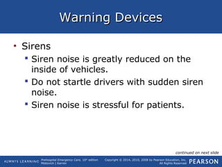 Prehospital Emergency Care, 10th
edition
Mistovich | Karren
Copyright © 2014, 2010, 2008 by Pearson Education, Inc.
All Rights Reserved
Warning DevicesWarning Devices
• Sirens
 Siren noise is greatly reduced on the
inside of vehicles.
 Do not startle drivers with sudden siren
noise.
 Siren noise is stressful for patients.
continued on next slide
 