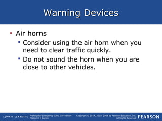 Prehospital Emergency Care, 10th
edition
Mistovich | Karren
Copyright © 2014, 2010, 2008 by Pearson Education, Inc.
All Rights Reserved
Warning DevicesWarning Devices
• Air horns
 Consider using the air horn when you
need to clear traffic quickly.
 Do not sound the horn when you are
close to other vehicles.
 