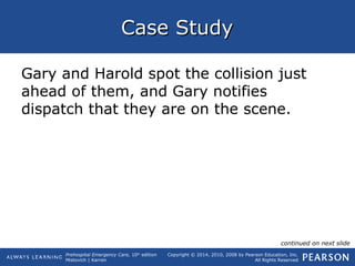 Prehospital Emergency Care, 10th
edition
Mistovich | Karren
Copyright © 2014, 2010, 2008 by Pearson Education, Inc.
All Rights Reserved
Case StudyCase Study
Gary and Harold spot the collision just
ahead of them, and Gary notifies
dispatch that they are on the scene.
continued on next slide
 