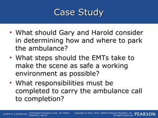 Prehospital Emergency Care, 10th
edition
Mistovich | Karren
Copyright © 2014, 2010, 2008 by Pearson Education, Inc.
All Rights Reserved
Case StudyCase Study
• What should Gary and Harold consider
in determining how and where to park
the ambulance?
• What steps should the EMTs take to
make the scene as safe a working
environment as possible?
• What responsibilities must be
completed to carry the ambulance call
to completion?
 