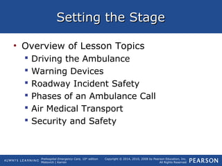 Prehospital Emergency Care, 10th
edition
Mistovich | Karren
Copyright © 2014, 2010, 2008 by Pearson Education, Inc.
All Rights Reserved
Setting the StageSetting the Stage
• Overview of Lesson Topics
 Driving the Ambulance
 Warning Devices
 Roadway Incident Safety
 Phases of an Ambulance Call
 Air Medical Transport
 Security and Safety
 