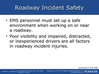 Prehospital Emergency Care, 10th
edition
Mistovich | Karren
Copyright © 2014, 2010, 2008 by Pearson Education, Inc.
All Rights Reserved
Roadway Incident SafetyRoadway Incident Safety
• EMS personnel must set up a safe
environment when working on or near
a roadway.
• Poor visibility and impaired, distracted,
or inexperienced drivers are all factors
in roadway incident injuries.
continued on next slide
 