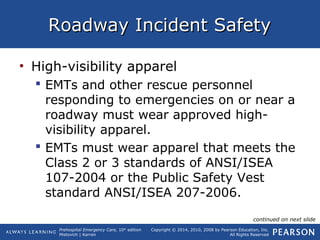 Prehospital Emergency Care, 10th
edition
Mistovich | Karren
Copyright © 2014, 2010, 2008 by Pearson Education, Inc.
All Rights Reserved
Roadway Incident SafetyRoadway Incident Safety
• High-visibility apparel
 EMTs and other rescue personnel
responding to emergencies on or near a
roadway must wear approved high-
visibility apparel.
 EMTs must wear apparel that meets the
Class 2 or 3 standards of ANSI/ISEA
107-2004 or the Public Safety Vest
standard ANSI/ISEA 207-2006.
continued on next slide
 