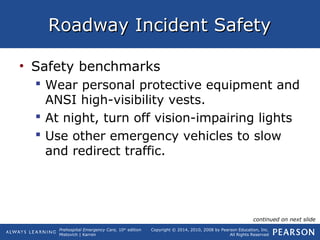 Prehospital Emergency Care, 10th
edition
Mistovich | Karren
Copyright © 2014, 2010, 2008 by Pearson Education, Inc.
All Rights Reserved
Roadway Incident SafetyRoadway Incident Safety
• Safety benchmarks
 Wear personal protective equipment and
ANSI high-visibility vests.
 At night, turn off vision-impairing lights
 Use other emergency vehicles to slow
and redirect traffic.
continued on next slide
 