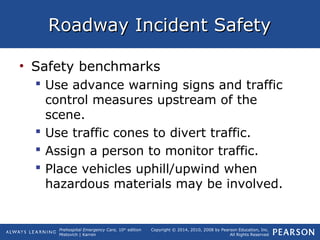 Prehospital Emergency Care, 10th
edition
Mistovich | Karren
Copyright © 2014, 2010, 2008 by Pearson Education, Inc.
All Rights Reserved
Roadway Incident SafetyRoadway Incident Safety
• Safety benchmarks
 Use advance warning signs and traffic
control measures upstream of the
scene.
 Use traffic cones to divert traffic.
 Assign a person to monitor traffic.
 Place vehicles uphill/upwind when
hazardous materials may be involved.
 
