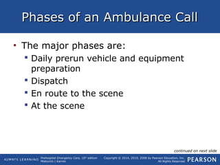 Prehospital Emergency Care, 10th
edition
Mistovich | Karren
Copyright © 2014, 2010, 2008 by Pearson Education, Inc.
All Rights Reserved
Phases of an Ambulance CallPhases of an Ambulance Call
• The major phases are:
 Daily prerun vehicle and equipment
preparation
 Dispatch
 En route to the scene
 At the scene
continued on next slide
 