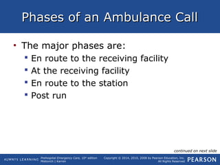 Prehospital Emergency Care, 10th
edition
Mistovich | Karren
Copyright © 2014, 2010, 2008 by Pearson Education, Inc.
All Rights Reserved
Phases of an Ambulance CallPhases of an Ambulance Call
• The major phases are:
 En route to the receiving facility
 At the receiving facility
 En route to the station
 Post run
continued on next slide
 