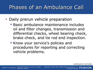 Prehospital Emergency Care, 10th
edition
Mistovich | Karren
Copyright © 2014, 2010, 2008 by Pearson Education, Inc.
All Rights Reserved
Phases of an Ambulance CallPhases of an Ambulance Call
• Daily prerun vehicle preparation
 Basic ambulance maintenance includes
oil and filter changes, transmission and
differential checks, wheel bearing check,
brake check, and tie rod end inspection.
 Know your service's policies and
procedures for reporting and correcting
vehicle problems.
continued on next slide
 