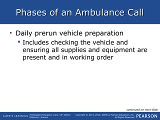 Prehospital Emergency Care, 10th
edition
Mistovich | Karren
Copyright © 2014, 2010, 2008 by Pearson Education, Inc.
All Rights Reserved
Phases of an Ambulance CallPhases of an Ambulance Call
• Daily prerun vehicle preparation
 Includes checking the vehicle and
ensuring all supplies and equipment are
present and in working order
continued on next slide
 