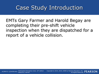 Prehospital Emergency Care, 10th
edition
Mistovich | Karren
Copyright © 2014, 2010, 2008 by Pearson Education, Inc.
All Rights Reserved
Case Study IntroductionCase Study Introduction
EMTs Gary Farmer and Harold Begay are
completing their pre-shift vehicle
inspection when they are dispatched for a
report of a vehicle collision.
 