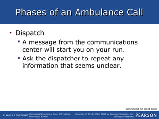 Prehospital Emergency Care, 10th
edition
Mistovich | Karren
Copyright © 2014, 2010, 2008 by Pearson Education, Inc.
All Rights Reserved
Phases of an Ambulance CallPhases of an Ambulance Call
• Dispatch
 A message from the communications
center will start you on your run.
 Ask the dispatcher to repeat any
information that seems unclear.
continued on next slide
 