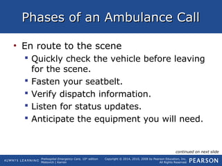Prehospital Emergency Care, 10th
edition
Mistovich | Karren
Copyright © 2014, 2010, 2008 by Pearson Education, Inc.
All Rights Reserved
Phases of an Ambulance CallPhases of an Ambulance Call
• En route to the scene
 Quickly check the vehicle before leaving
for the scene.
 Fasten your seatbelt.
 Verify dispatch information.
 Listen for status updates.
 Anticipate the equipment you will need.
continued on next slide
 