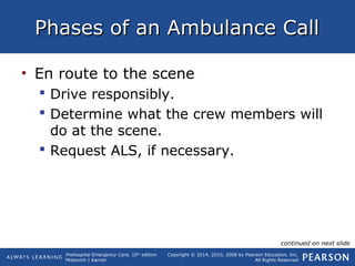 Prehospital Emergency Care, 10th
edition
Mistovich | Karren
Copyright © 2014, 2010, 2008 by Pearson Education, Inc.
All Rights Reserved
Phases of an Ambulance CallPhases of an Ambulance Call
• En route to the scene
 Drive responsibly.
 Determine what the crew members will
do at the scene.
 Request ALS, if necessary.
continued on next slide
 