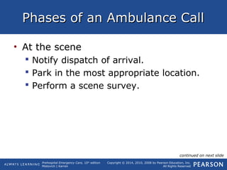 Prehospital Emergency Care, 10th
edition
Mistovich | Karren
Copyright © 2014, 2010, 2008 by Pearson Education, Inc.
All Rights Reserved
Phases of an Ambulance CallPhases of an Ambulance Call
• At the scene
 Notify dispatch of arrival.
 Park in the most appropriate location.
 Perform a scene survey.
continued on next slide
 
