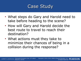 Prehospital Emergency Care, 10th
edition
Mistovich | Karren
Copyright © 2014, 2010, 2008 by Pearson Education, Inc.
All Rights Reserved
Case StudyCase Study
• What steps do Gary and Harold need to
take before heading to the scene?
• How will Gary and Harold decide the
best route to travel to reach their
destination?
• What actions must they take to
minimize their chances of being in a
collision during the response?
 