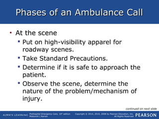 Prehospital Emergency Care, 10th
edition
Mistovich | Karren
Copyright © 2014, 2010, 2008 by Pearson Education, Inc.
All Rights Reserved
Phases of an Ambulance CallPhases of an Ambulance Call
• At the scene
 Put on high-visibility apparel for
roadway scenes.
 Take Standard Precautions.
 Determine if it is safe to approach the
patient.
 Observe the scene, determine the
nature of the problem/mechanism of
injury.
continued on next slide
 