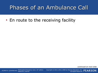 Prehospital Emergency Care, 10th
edition
Mistovich | Karren
Copyright © 2014, 2010, 2008 by Pearson Education, Inc.
All Rights Reserved
Phases of an Ambulance CallPhases of an Ambulance Call
• En route to the receiving facility
continued on next slide
 