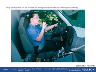 Prehospital Emergency Care, 10th
edition
Mistovich | Karren
Copyright © 2014, 2010, 2008 by Pearson Education, Inc.
All Rights Reserved
Notify dispatch when you are en route and when you have arrived at the receiving medical facility.
continued on next slide
 
