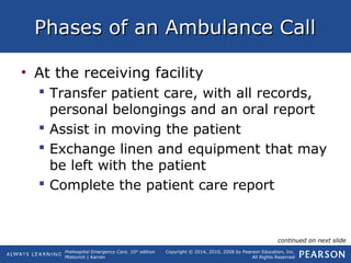 Prehospital Emergency Care, 10th
edition
Mistovich | Karren
Copyright © 2014, 2010, 2008 by Pearson Education, Inc.
All Rights Reserved
Phases of an Ambulance CallPhases of an Ambulance Call
• At the receiving facility
 Transfer patient care, with all records,
personal belongings and an oral report
 Assist in moving the patient
 Exchange linen and equipment that may
be left with the patient
 Complete the patient care report
continued on next slide
 