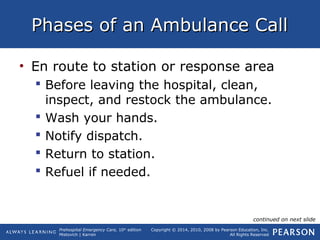 Prehospital Emergency Care, 10th
edition
Mistovich | Karren
Copyright © 2014, 2010, 2008 by Pearson Education, Inc.
All Rights Reserved
Phases of an Ambulance CallPhases of an Ambulance Call
• En route to station or response area
 Before leaving the hospital, clean,
inspect, and restock the ambulance.
 Wash your hands.
 Notify dispatch.
 Return to station.
 Refuel if needed.
continued on next slide
 